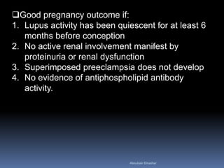 Good pregnancy outcome if:
1. Lupus activity has been quiescent for at least 6
months before conception
2. No active renal involvement manifest by
proteinuria or renal dysfunction
3. Superimposed preeclampsia does not develop
4. No evidence of antiphospholipid antibody
activity.
Aboubakr Elnashar
 