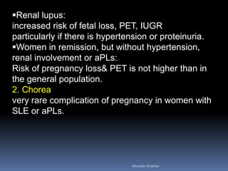 Renal lupus:
increased risk of fetal loss, PET, IUGR
particularly if there is hypertension or proteinuria.
Women in remission, but without hypertension,
renal involvement or aPLs:
Risk of pregnancy loss& PET is not higher than in
the general population.
2. Chorea
very rare complication of pregnancy in women with
SLE or aPLs.
Aboubakr Elnashar
 