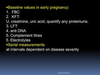 Baseline values in early pregnancy:
1. FBC
2. KFT:
U, creatinine, uric acid, quantify any proteinuria.
3. LFT:
4. anti DNA
5. Complement titres
5. Electrolytes
Serial measurements
at intervals dependent on disease severity
Aboubakr Elnashar
 