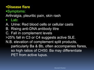 Disease flare
Symptoms:
Arthralgia, pleuritic pain, skin rash
 Lab:
A. Urine: Red blood cells or cellular casts
B. Rising anti-DNA antibody titre
C. Fall in complement levels
>25% fall in C3 or C4 suggests active SLE.
N.B. elevation of complement split products,
particularly Ba & Bb, often accompanies flares,
so high ratios of CH50: Ba may differentiate
PET from active lupus.
Aboubakr Elnashar
 