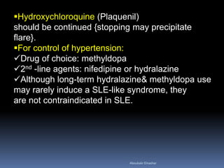 Hydroxychloroquine (Plaquenil)
should be continued {stopping may precipitate
flare}.
For control of hypertension:
Drug of choice: methyldopa
2nd -line agents: nifedipine or hydralazine
Although long-term hydralazine& methyldopa use
may rarely induce a SLE-like syndrome, they
are not contraindicated in SLE.
Aboubakr Elnashar
 