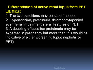 Differentiation of active renal lupus from PET
Difficult
1. The two conditions may be superimposed.
2. Hypertension, proteinuria, thrombocytopenia&
even renal impairment are all features of PET
3. A doubling of baseline proteinuria may be
expected in pregnancy but more than this would be
indicative of either worsening lupus nephritis or
PET}
Aboubakr Elnashar
 