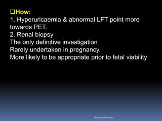 How:
1. Hyperuricaemia & abnormal LFT point more
towards PET.
2. Renal biopsy
The only definitive investigation
Rarely undertaken in pregnancy.
More likely to be appropriate prior to fetal viability
Aboubakr Elnashar
 