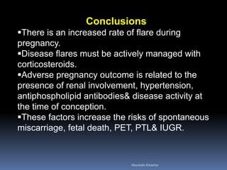 Conclusions
There is an increased rate of flare during
pregnancy.
Disease flares must be actively managed with
corticosteroids.
Adverse pregnancy outcome is related to the
presence of renal involvement, hypertension,
antiphospholipid antibodies& disease activity at
the time of conception.
These factors increase the risks of spontaneous
miscarriage, fetal death, PET, PTL& IUGR.
Aboubakr Elnashar
 