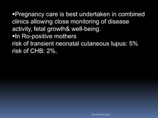 Pregnancy care is best undertaken in combined
clinics allowing close monitoring of disease
activity, fetal growth& well-being.
In Ro-positive mothers
risk of transient neonatal cutaneous lupus: 5%
risk of CHB: 2%.
Aboubakr Elnashar
 