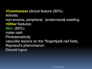 Commonest clinical feature (90%):
Arthritis:
non­erosive, peripheral, tenderness& swelling.
Other features:
Skin: (80%):
malar rash
Photosensitivity
vasculitic lesions on the "fingertips& nail folds,
Raynaud's phenomenon
Discoid lupus.
Aboubakr Elnashar
 