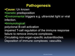 Pathogenesis
Cause: Un known
Genetic predisposition
Environmental triggers e.g. ultraviolet light or viral
infection.
Immunological:
polyclonal B-cell activation
impaired T-cell regulation of the immune response
failure to remove immune complexes.
Circulating non-organ-specific autoantibodies.
Deposition of immune complexes: vasculitis.
Aboubakr Elnashar
 