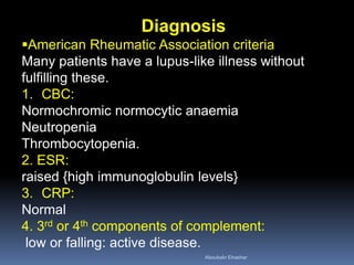 Diagnosis
American Rheumatic Association criteria
Many patients have a lupus-like illness without
fulfilling these.
1. CBC:
Normochromic normocytic anaemia
Neutropenia
Thrombocytopenia.
2. ESR:
raised {high immunoglobulin levels}
3. CRP:
Normal
4. 3rd or 4th components of complement:
low or falling: active disease.
Aboubakr Elnashar
 