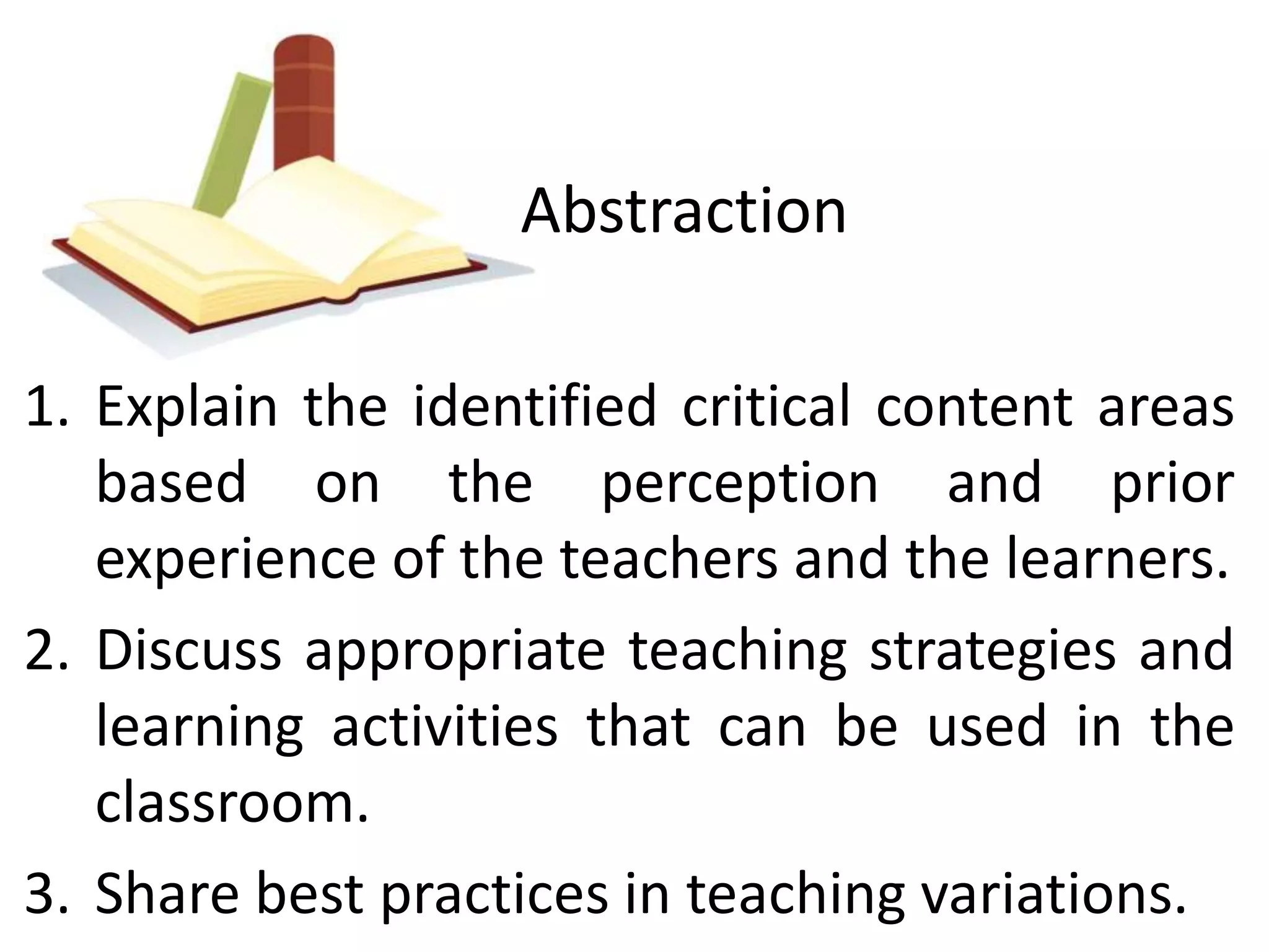 Abstraction 
1. Explain the identified critical content areas 
based on the perception and prior 
experience of the teachers and the learners. 
2. Discuss appropriate teaching strategies and 
learning activities that can be used in the 
classroom. 
3. Share best practices in teaching variations. 
 