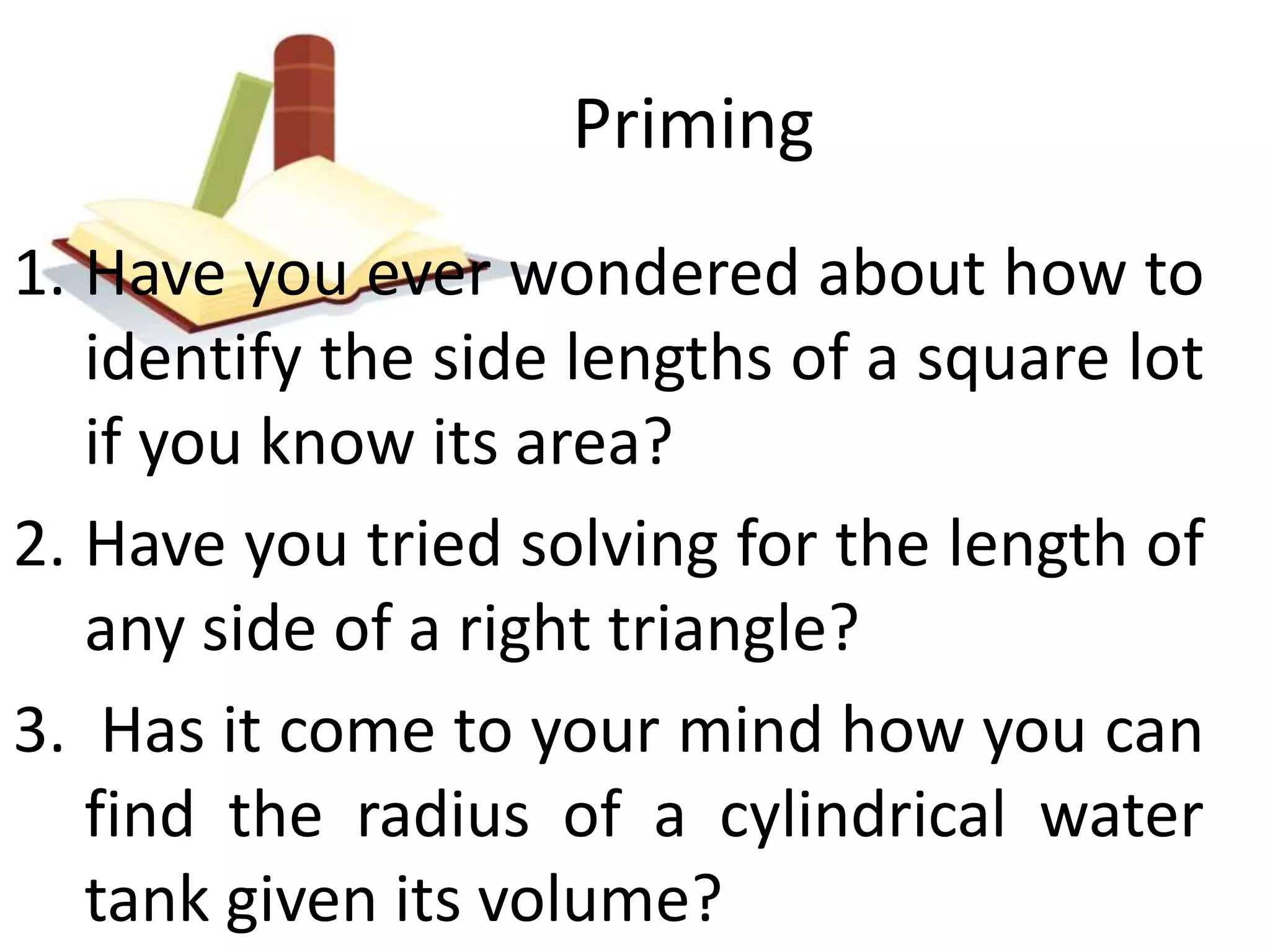 Priming 
1. Have you ever wondered about how to 
identify the side lengths of a square lot 
if you know its area? 
2. Have you tried solving for the length of 
any side of a right triangle? 
3. Has it come to your mind how you can 
find the radius of a cylindrical water 
tank given its volume? 
 