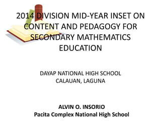 2014 DIVISION MID-YEAR INSET ON 
CONTENT AND PEDAGOGY FOR 
SECONDARY MATHEMATICS 
EDUCATION 
DAYAP NATIONAL HIGH SCHOOL 
CALAUAN, LAGUNA 
ALVIN O. INSORIO 
Pacita Complex National High School 
 