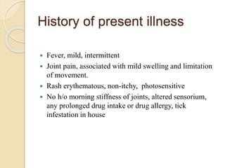 History of present illness
 Fever, mild, intermittent
 Joint pain, associated with mild swelling and limitation
of movement.
 Rash erythematous, non-itchy, photosensitive
 No h/o morning stiffness of joints, altered sensorium,
any prolonged drug intake or drug allergy, tick
infestation in house
 