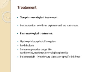 Treatement;
 Non pharmocological treatement:
 Sun protection: avoid sun exposure and use sunscreens.
 Pharmocological treatement:
 Hydroxychloroquine/chloroquine
 Prednisolone
 Immunosuppresive drugs like
azathioprine,methotrexate,cyclophosphamide
 Belimumab:B – lymphocyte stimulator specific inhibitor
 