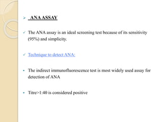  ANAASSAY
 The ANA assay is an ideal screening test because of its sensitivity
(95%) and simplicity.
 Technique to detect ANA:
 The indirect immunofluorescence test is most widely used assay for
detection of ANA
 Titre>1:40 is considered positive
 