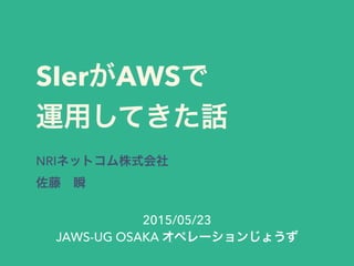 SIerがAWSで
運用してきた話
NRIネットコム株式会社
佐藤 瞬
2015/05/23
JAWS-UG OSAKA オペレーションじょうず
 