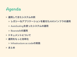 運用してきたシステムの例
レガシーなアプリケーションを載せたAWSインフラの運用
AutoScalingを使ったシステムの運用
Beanstalkの運用
ドキュメントについて
運用をもっと効率化
Infrastructure as codeの実践
まとめ
 
