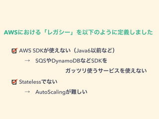 AWS SDKが使えない（Java6以前など） 
 → SQSやDynamoDBなどSDKを 
    ガッツリ使うサービスを使えない
Statelessでない 
 → AutoScalingが難しい
AWSにおける「レガシー」を以下のように定義しました
 