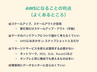 AWSになることの利点
（よくあるところ）
スケールアップ、スケールアウトが容易 
 → 繁忙期だけスケールアップ・アウト（手動）
データのバックアップについて細かく考えなくていい 
 → AWSにおまかせ or スナップショットとるだけ
マネージドサービスを使えば運用する必要がない 
 → ネットワーク、RDS、ELB、Route53など 
 → オンプレと同じ構成でも使えるものは多い
障害時にデータセンターに走らなくていい
 