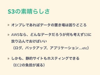 S3の素晴らしさ
オンプレであればデータの置き場は困りどころ
AWSなら、どんなデータだろうが何も考えずS3に
放り込んでおけばいい 
（ログ、バックアップ、アプリケーション…etc）
しかも、静的サイトもホスティングできる 
（EC2の負担が減る）
 