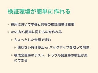 検証環境が簡単に作れる
運用において本番と同等の検証環境は重要
AWSなら簡単に同じものを作れる
ちょっとした金額で済む
使わない時は停止 or バックアップを取って削除
構成変更時のテスト、トラブル発生時の検証が楽
にできる
 