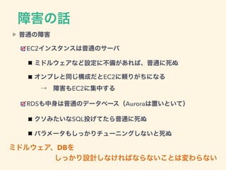 ミドルウェア、DBを
しっかり設計しなければならないことは変わらない
普通の障害
EC2インスタンスは普通のサーバ
ミドルウェアなど設定に不備があれば、普通に死ぬ
オンプレと同じ構成だとEC2に頼りがちになる 
 → 障害もEC2に集中する
RDSも中身は普通のデータベース（Auroraは置いといて）
クソみたいなSQL投げてたら普通に死ぬ
パラメータもしっかりチューニングしないと死ぬ
障害の話
 