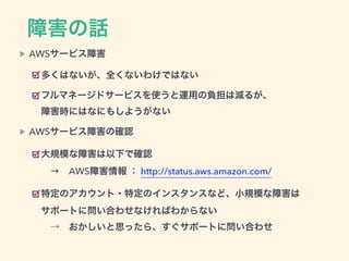 障害の話
AWSサービス障害
多くはないが、全くないわけではない
フルマネージドサービスを使うと運用の負担は減るが、 
障害時にはなにもしようがない
AWSサービス障害の確認
大規模な障害は以下で確認 
→ AWS障害情報 ： http://status.aws.amazon.com/
特定のアカウント・特定のインスタンスなど、小規模な障害は 
サポートに問い合わせなければわからない 
 → おかしいと思ったら、すぐサポートに問い合わせ
 