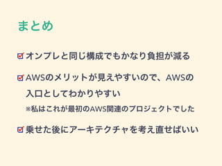 まとめ
オンプレと同じ構成でもかなり負担が減る
AWSのメリットが見えやすいので、AWSの 
入口としてわかりやすい 
※私はこれが最初のAWS関連のプロジェクトでした
乗せた後にアーキテクチャを考え直せばいい
 