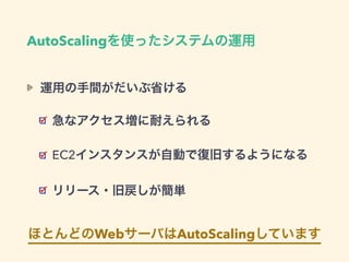 AutoScalingを使ったシステムの運用
運用の手間がだいぶ省ける
急なアクセス増に耐えられる
EC2インスタンスが自動で復旧するようになる
リリース・旧戻しが簡単
ほとんどのWebサーバはAutoScalingしています
 