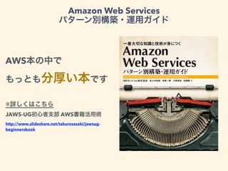 Amazon Web Services
パターン別構築・運用ガイド
AWS本の中で
もっとも分厚い本です
※詳しくはこちら
JAWS-UG初心者支部 AWS書籍活用術
http://www.slideshare.net/takurosasaki/jawsug-
beginnersbook
 