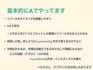 基本的にAでやってます
リリースのタイミングを調整しやすい
Bより安全
Bではリポジトリにコミットした瞬間にリリースされることになる
旧戻しが楽。同じようにLaunchconﬁg を切り替えるだけでよい
手間はかかるが、手順は自動化できるので大して問題にならない 
 EC2の起動→デプロイ→AMI作成 
        →LaunchConﬁg作成→インスタンス入れ替え
※もちろん、デプロイ方法は他にもあります
 