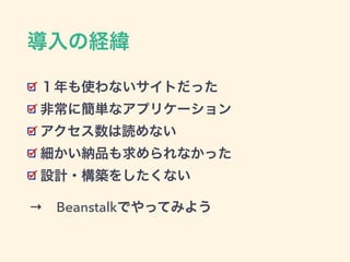 導入の経緯
１年も使わないサイトだった
非常に簡単なアプリケーション
アクセス数は読めない
細かい納品も求められなかった
設計・構築をしたくない
→ Beanstalkでやってみよう→ Beanstalkでやってみよう
 