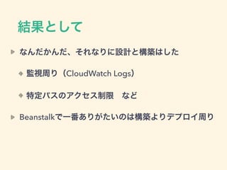 結果として
なんだかんだ、それなりに設計と構築はした
監視周り（CloudWatch Logs）
特定パスのアクセス制限 など
Beanstalkで一番ありがたいのは構築よりデプロイ周り
 