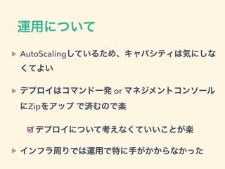 運用について
AutoScalingしているため、キャパシティは気にしな
くてよい
デプロイはコマンド一発 or マネジメントコンソール
にZipをアップ で済むので楽
デプロイについて考えなくていいことが楽
インフラ周りでは運用で特に手がかからなかった
 