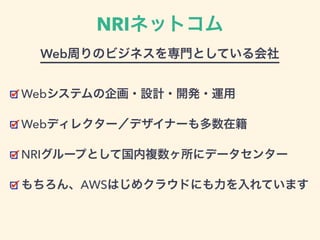 NRIネットコム
Webシステムの企画・設計・開発・運用
Webディレクター／デザイナーも多数在籍
NRIグループとして国内複数ヶ所にデータセンター
もちろん、AWSはじめクラウドにも力を入れています
Web周りのビジネスを専門としている会社
 