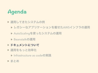 運用してきたシステムの例
レガシーなアプリケーションを載せたAWSインフラの運用
AutoScalingを使ったシステムの運用
Beanstalkの運用
ドキュメントについて
運用をもっと効率化
Infrastructure as codeの実践
まとめ
 