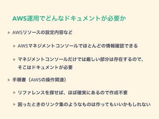 AWS運用でどんなドキュメントが必要か
AWSリソースの設定内容など
AWSマネジメントコンソールでほとんどの情報確認できる
マネジメントコンソールだけでは厳しい部分は存在するので、 
そこはドキュメントが必要
手順書（AWSの操作関連）
リファレンスを探せば、ほぼ確実にあるので作成不要
困ったときのリンク集のようなものは作ってもいいかもしれない
 