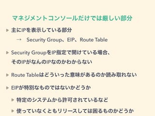 マネジメントコンソールだけでは厳しい部分
主にIPを表示している部分 
 → Security Group、EIP、Route Table
Security GroupをIP指定で開けている場合、 
そのIPがなんのIPなのかわからない
Route Tableはどういった意味があるのか読み取れない
EIPが特別なものではないかどうか
特定のシステムから許可されているなど
使っていなくともリリースしては困るものかどうか
 
