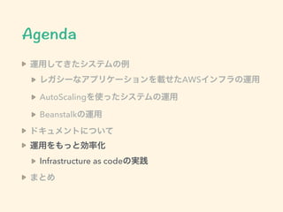 運用してきたシステムの例
レガシーなアプリケーションを載せたAWSインフラの運用
AutoScalingを使ったシステムの運用
Beanstalkの運用
ドキュメントについて
運用をもっと効率化
Infrastructure as codeの実践
まとめ
 