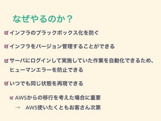 なぜやるのか？
インフラのブラックボックス化を防ぐ
インフラをバージョン管理することができる
サーバにログインして実施していた作業を自動化できるため、 
ヒューマンエラーを防止できる
いつでも同じ状態を再現できる
AWSからの移行を考えた場合に重要 
→ AWS使いたくともお客さん次第
 