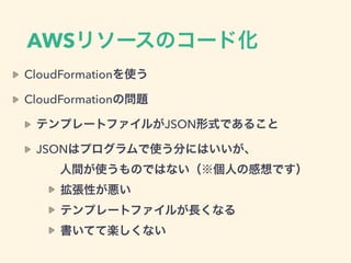 AWSリソースのコード化
CloudFormationを使う
CloudFormationの問題
テンプレートファイルがJSON形式であること
JSONはプログラムで使う分にはいいが、 
  人間が使うものではない（※個人の感想です）
拡張性が悪い
テンプレートファイルが長くなる
書いてて楽しくない
 