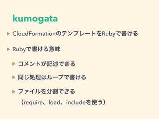 kumogata
CloudFormationのテンプレートをRubyで書ける
Rubyで書ける意味
コメントが記述できる
同じ処理はループで書ける
ファイルを分割できる 
（require、load、includeを使う）
 