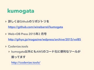 kumogata
詳しくはGithubのリポジトリを 
https://github.com/winebarrel/kumogata
Web+DB Press 2015年2 月号 
http://gihyo.jp/magazine/wdpress/archive/2015/vol85
Codenize.tools
kumogata以外にもAWSのコード化に便利なツールが 
ってます 
http://codenize.tools/
 