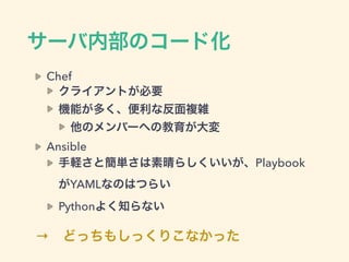 サーバ内部のコード化
Chef
クライアントが必要
機能が多く、便利な反面複雑
他のメンバーへの教育が大変
Ansible
手軽さと簡単さは素晴らしくいいが、Playbook
がYAMLなのはつらい
Pythonよく知らない
→ どっちもしっくりこなかった
 
