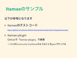 Itamaeのサンプル
以下が参考になります
itamaeのテストコード 
https://github.com/itamae-kitchen/itamae/tree/master/spec/integration/recipes
itamae plugin 
Githubで「itamae plugin」で検索 
→ ChefのCommunity Cookbookのようなことをgemでやってる
 