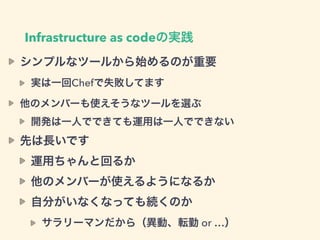 Infrastructure as codeの実践
シンプルなツールから始めるのが重要
実は一回Chefで失敗してます
他のメンバーも使えそうなツールを選ぶ
開発は一人でできても運用は一人でできない
先は長いです
運用ちゃんと回るか
他のメンバーが使えるようになるか
自分がいなくなっても続くのか
サラリーマンだから（異動、転勤 or …）
 