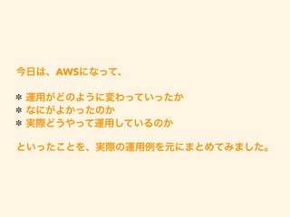 今日は、AWSになって、
運用がどのように変わっていったか
なにがよかったのか
実際どうやって運用しているのか
といったことを、実際の運用例を元にまとめてみました。
 
