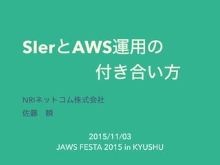 SIerとAWS運用の
    付き合い方
NRIネットコム株式会社
佐藤 瞬
2015/11/03
JAWS FESTA 2015 in KYUSHU
 