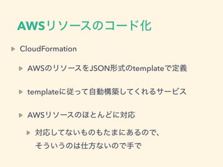 AWSリソースのコード化
CloudFormation
AWSのリソースをJSON形式のtemplateで定義
templateに従って自動構築してくれるサービス
AWSリソースのほとんどに対応
対応してないものもたまにあるので、 
そういうの...
