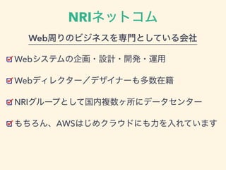 NRIネットコム
Webシステムの企画・設計・開発・運用
Webディレクター／デザイナーも多数在籍
NRIグループとして国内複数ヶ所にデータセンター
もちろん、AWSはじめクラウドにも力を入れています
Web周りのビジネスを専門としている会社
 