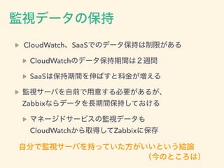CloudWatch、SaaSでのデータ保持は制限がある
CloudWatchのデータ保持期間は２週間
SaaSは保持期間を伸ばすと料金が増える
監視サーバを自前で用意する必要があるが、 
Zabbixならデータを長期間保持しておける
マネージ...